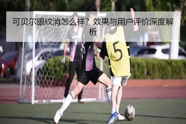 可贝尔眼纹消怎么样？效果与用户评价深度解析