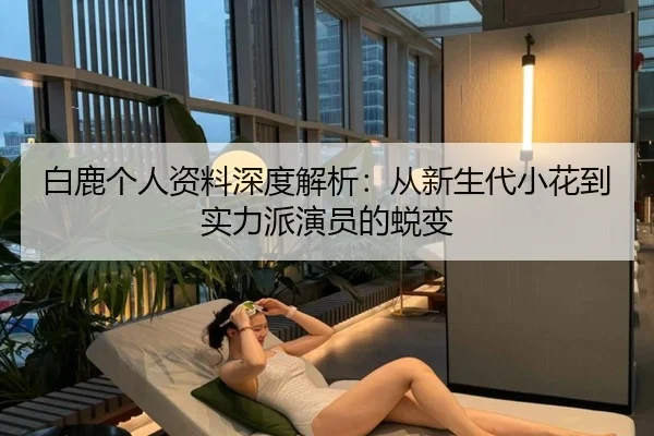 白鹿个人资料深度解析：从新生代小花到实力派演员的蜕变
